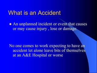 What is an Accident
    An unplanned incident or event that causes

    or may cause injury , lose or damage.


No one comes to work expecting to have an
 accident let alone leave bits of themselves
 at an A&E Hospital or worse
 
