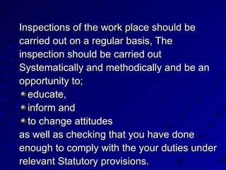 Inspections of the work place should be  carried out on a regular basis, The  inspection should be carried out Systematically and methodically and be an opportunity to;  educate, inform and  to change attitudes as well as checking that you have done enough to comply with the your duties under relevant Statutory provisions. 