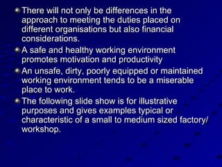 There will not only be differences in the approach to meeting the duties placed on different organisations but also financial considerations. A safe and healthy working environment promotes motivation and productivity An unsafe, dirty, poorly equipped or maintained working environment tends to be a miserable place to work. The following slide show is for illustrative purposes and gives examples typical or characteristic of a small to medium sized factory/workshop. 