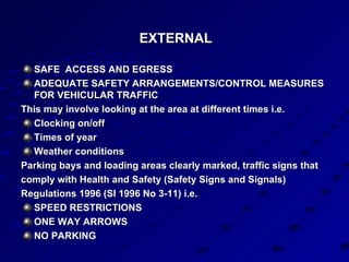 EXTERNAL  SAFE  ACCESS AND EGRESS ADEQUATE SAFETY ARRANGEMENTS/CONTROL MEASURES FOR VEHICULAR TRAFFIC This may involve looking at the area at different times i.e. Clocking on/off Times of year Weather conditions Parking bays and loading areas clearly marked, traffic signs that comply with Health and Safety (Safety Signs and Signals) Regulations 1996 (SI 1996 No 3-11) i.e. SPEED RESTRICTIONS ONE WAY ARROWS NO PARKING   