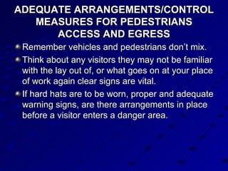 ADEQUATE ARRANGEMENTS/CONTROL MEASURES FOR PEDESTRIANS ACCESS AND EGRESS Remember vehicles and pedestrians don’t mix. Think about any visitors they may not be familiar with the lay out of, or what goes on at your place of work again clear signs are vital. If hard hats are to be worn, proper and adequate warning signs, are there arrangements in place before a visitor enters a danger area.  