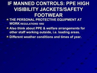 IF MANNED CONTROLS: PPE HIGH VISIBILITY JACKETS/SAFETY FOOTWEAR THE PERSONAL PROTECTIVE EQUIPMENT AT WORK  REGULATIONS 1992 Also think about PPE & welfare arrangements for other staff working outside, i.e. loading areas.  Different weather conditions and times of year.  