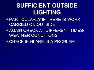 SUFFICIENT OUTSIDE LIGHTING PARTICULARLY IF THERE IS WORK CARRIED ON OUTSIDE AGAIN CHECK AT DIFFERENT TIMES/ WEATHER CONDITIONS. CHECK IF GLARE IS A PROBLEM 