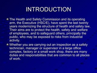 INTRODUCTION The Health and Safety Commission and its operating arm, the Executive (HSC/E), have spent the last twenty years modernizing the structure of health and safety law. Their aims are to protect the health, safety and welfare of employees, and to safeguard others, principally the public, who may be exposed to risks from industrial activity.  Whether you are carrying out an inspection as a safety technician, manager or supervisor in a large office complex, factory or a small work shop, there are many duties and responsibilities that are common to all places of work. 