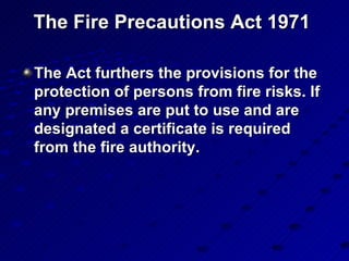 The Fire Precautions Act 1971  The Act furthers the provisions for the protection of persons from fire risks. If any premises are put to use and are designated a certificate is required from the fire authority.  
