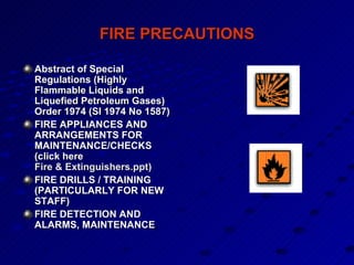 FIRE PRECAUTIONS Abstract of Special Regulations (Highly Flammable Liquids and Liquefied Petroleum Gases) Order 1974 (SI 1974 No 1587)  FIRE APPLIANCES AND ARRANGEMENTS FOR MAINTENANCE/CHECKS (click here  Fire & Extinguishers.ppt ) FIRE DRILLS / TRAINING (PARTICULARLY FOR NEW STAFF) FIRE DETECTION AND ALARMS, MAINTENANCE 