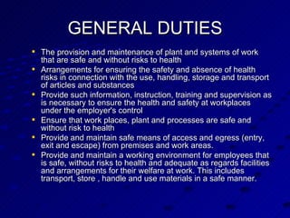 The provision and maintenance of plant and systems of work that are safe and without risks to health  Arrangements for ensuring the safety and absence of health risks in connection with the use, handling, storage and transport of articles and substances Provide such information, instruction, training and supervision as is necessary to ensure the health and safety at workplaces under the employer's control Ensure that work places, plant and processes are safe and without risk to health Provide and maintain safe means of access and egress (entry, exit and escape) from premises and work areas. Provide and maintain a working environment for employees that is safe, without risks to health and adequate as regards facilities and arrangements for their welfare at work. This includes transport, store , handle and use materials in a safe manner. GENERAL DUTIES 