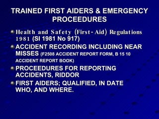 TRAINED FIRST AIDERS & EMERGENCY PROCEEDURES Health and Safety (First-Aid) Regulations 1981  (SI 1981 No 917) ACCIDENT RECORDING INCLUDING NEAR MISSES  (F2508 ACCIDENT REPORT FORM, B 15 10 ACCIDENT REPORT BOOK)   PROCEEDURES FOR REPORTING ACCIDENTS, RIDDOR FIRST AIDERS; QUALIFIED, IN DATE WHO, AND WHERE. 