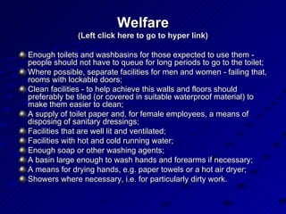 Welfare (Left click here to go to hyper link) Enough toilets and washbasins for those expected to use them - people should not have to queue for long periods to go to the toilet;  Where possible, separate facilities for men and women - failing that, rooms with lockable doors;  Clean facilities - to help achieve this walls and floors should preferably be tiled (or covered in suitable waterproof material) to make them easier to clean;  A supply of toilet paper and, for female employees, a means of disposing of sanitary dressings;  Facilities that are well lit and ventilated;  Facilities with hot and cold running water;  Enough soap or other washing agents;  A basin large enough to wash hands and forearms if necessary;  A means for drying hands, e.g. paper towels or a hot air dryer;  Showers where necessary, i.e. for particularly dirty work.  