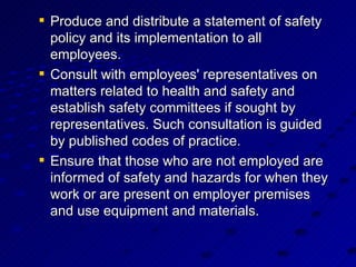 Produce and distribute a statement of safety policy and its implementation to all employees. Consult with employees' representatives on matters related to health and safety and establish safety committees if sought by representatives. Such consultation is guided by published codes of practice. Ensure that those who are not employed are informed of safety and hazards for when they work or are present on employer premises and use equipment and materials. 