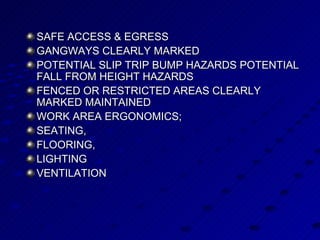 SAFE ACCESS & EGRESS  GANGWAYS CLEARLY MARKED POTENTIAL SLIP TRIP BUMP HAZARDS POTENTIAL FALL FROM HEIGHT HAZARDS FENCED OR RESTRICTED AREAS CLEARLY MARKED MAINTAINED WORK AREA ERGONOMICS; SEATING,  FLOORING,  LIGHTING  VENTILATION  
