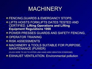 MACHINERY   FENCING,GUARDS & EMERGANCY STOPS.  LIFTS HOISTS FORKLIFTS DATES TESTED AND CERTIFIED.  Lifting Operations and Lifting Equipment Regulations 1998  POWER PRESSES GUARDS AND SAFETY FENCING,  OPERATOR TRAINING RISK ASSESSMENTS MACHINERY & TOOLS SUITABLE FOR PURPOSE, MAINTENANCE (PUWER)   (CLICK HERE TO GO TO HYPER LINK HAND ARM VIBRATION SYNDROME}   EXHAUST VENTILATION. Environmental pollution 