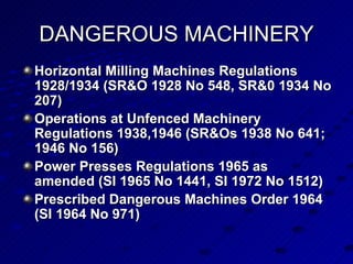 Horizontal Milling Machines Regulations 1928/1934 (SR&O 1928 No 548, SR&0 1934 No 207)   Operations at Unfenced Machinery Regulations 1938,1946 (SR&Os 1938 No 641; 1946 No 156)   Power Presses Regulations 1965 as amended (SI 1965 No 1441, SI 1972 No 1512) Prescribed Dangerous Machines Order 1964 (SI 1964 No 971) DANGEROUS MACHINERY 