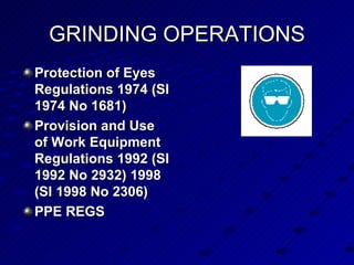 GRINDING OPERATIONS Protection of Eyes Regulations 1974 (SI 1974 No 1681)  Provision and Use of Work Equipment Regulations 1992 (SI 1992 No 2932) 1998 (SI 1998 No 2306) PPE REGS 