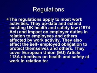 The regulations apply to most work activities. They up-date and extend existing UK health and safety law (1974 Act) and impact on employer duties in relation to employees and others affected by work activity. They also affect the self- employed obligation to protect themselves and others. They cover European Union (EU) Article 118A directives on health and safety at work in relation to: Regulations 