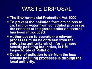 WASTE DISPOSAL The Environmental Protection Act 1990  To prevent the pollution from emissions to air, land or water from scheduled processes the concept of integrated pollution control has been introduced.  Authorisation to operate the relevant processes must be obtained from the enforcing authority which, for the more heavily polluting industries, is HM Inspectorate of Pollution. Control of pollution to air from the less heavily polluting processes is through the local authority.  