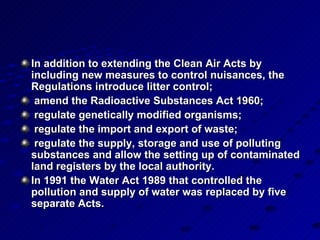 In addition to extending the Clean Air Acts by including new measures to control nuisances, the Regulations introduce litter control; amend the Radioactive Substances Act 1960; regulate genetically modified organisms; regulate the import and export of waste; regulate the supply, storage and use of polluting substances and allow the setting up of contaminated land registers by the local authority. In 1991 the Water Act 1989 that controlled the pollution and supply of water was replaced by five separate Acts.   