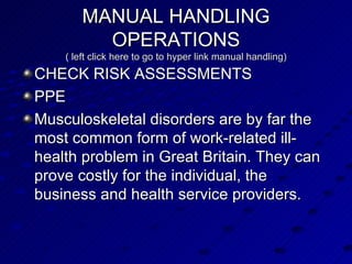 MANUAL HANDLING OPERATIONS ( left click here to go to hyper link manual handling) CHECK RISK ASSESSMENTS PPE Musculoskeletal disorders are by far the most common form of work-related ill-health problem in Great Britain. They can prove costly for the individual, the business and health service providers.  
