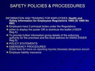 SAFETY POLICIES & PROCEEDURES INFORMATION AND TRAINING FOR EMPLOYEES;  Health and Safety Information for Employees Regulations 1989 (SI 1989 No 682)   Employers have 2 principal duties under the Regulations:  either to display the poster OR to distribute the leaflet (HSIER Reg.4);  To provide further information giving details of the enforcing authority for the premises and the local address for EMAS (HSIER Reg.5). POLICY STATEMENTS EMERGENCY PROCEDURES  (Click here for more on reporting injuries diseases dangerous occurrences) Employer liability insurance 