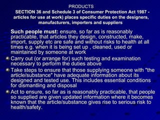 PRODUCTS   SECTION 36 and Schedule 3 of Consumer Protection Act 1987 - articles for use at work) places specific duties on the designers, manufacturers, importers and suppliers  Such people must:  ensure, so far as is reasonably practicable, that articles they design, constructed, make, import, supply etc are safe and without risks to health at all times e.g. when it is being set up , cleaned, used or maintained by someone at work  Carry out (or arrange for) such testing and examination necessary to perform the duties above  Take steps to ensure that those supplying someone with "the article/substance" have adequate information about its designed and tested use. This includes essential conditions for dismantling and disposal  Act to ensure, so far as is reasonably practicable, that people so supplied are given updated information where it becomes known that the article/substance gives rise to serious risk to health/safety.  