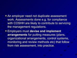An employer need not duplicate assessment work. Assessments done e.g. for compliance with COSHH are likely to contribute to servicing the management regulations.  Employers must  devise and implement arrangements  for putting measures (plans, organizational arrangements, control systems, monitoring and review methods etc) that follow from risk assessment, into practice.  