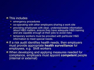 This includes  emergency procedures  co-operating with other employers sharing a work site  providing employees with clear, understandable information about H&S matters, ensure they have adequate H&S training and are capable enough at their jobs to avoid risks  temporary workers must be provided with particular H&S information to meet special needs.   If a risk audit identifies health needs, then employers must provide appropriate  health surveillance  for employees, e.g.  Shift workers When developing and applying measures needed for compliance, employers must appoint  competent  people (internal or external)  