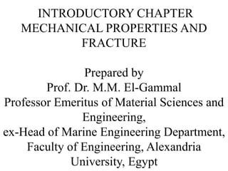 INTRODUCTORY CHAPTER
MECHANICAL PROPERTIES AND
FRACTURE
Prepared by
Prof. Dr. M.M. El-Gammal
Professor Emeritus of Material Sciences and
Engineering,
ex-Head of Marine Engineering Department,
Faculty of Engineering, Alexandria
University, Egypt
 
