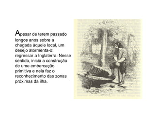 A pesar de terem passado longos anos sobre a chegada àquele local, um desejo atormenta-o: regressar a Inglaterra. Nesse sentido, inicia a construção de uma embarcação primitiva e nela faz o reconhecimento das zonas próximas da ilha. 