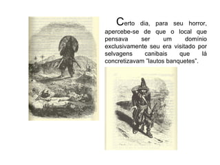 C erto dia, para seu horror, apercebe-se de que o local que pensava ser um domínio exclusivamente seu era visitado por selvagens canibais que lá concretizavam ”lautos banquetes”. 