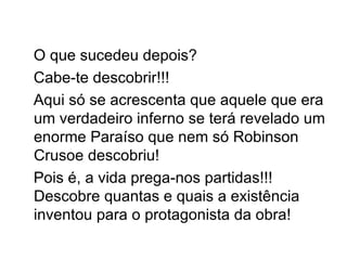 O que sucedeu depois? Cabe-te descobrir!!! Aqui só se acrescenta que aquele que era um verdadeiro inferno se terá revelado um enorme Paraíso que nem só Robinson Crusoe descobriu! Pois é, a vida prega-nos partidas!!! Descobre quantas e quais a existência inventou para o protagonista da obra! 