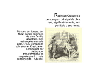 Robinson Crusoe é a personagem principal da obra que, significativamente, tem por título o seu nome. Nasceu em Iorque, em 1632, sendo originário de uma família abastada, mas estrangeira naquele país. O seu verdadeiro sobrenome, Kreutzaner, acabou por ser deturpado, transformando-se naquele que é o mais reconhecido – Crusoe. R obinson Crusoe é a personagem principal da obra que, significativamente, tem por título o seu nome. 