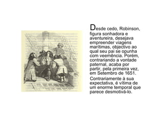 D esde cedo, Robinson, figura sonhadora e aventureira, desejava empreender viagens marítimas, objectivo ao qual seu pai se opunha com veemência. Porém, contrariando a vontade paternal, acaba por partir, pela primeira vez, em Setembro de 1651. Contrariamente à sua expectativa, é vítima de um enorme temporal que parece desmotivá-lo.  