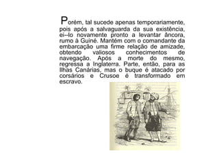 P orém, tal sucede apenas temporariamente, pois após a salvaguarda da sua existência, ei--lo novamente pronto a levantar âncora, rumo à Guiné. Mantém com o comandante da embarcação uma firme relação de amizade, obtendo valiosos conhecimentos de navegação. Após a morte do mesmo, regressa a Inglaterra. Parte, então, para as Ilhas Canárias, mas o buque é atacado por corsários e Crusoe é transformado em escravo. 