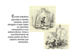 E nceta trabalhos agrícolas e tarefas caseiras, sendo obrigado a fazer todos os utensílios necessários à sua sobrevivência. Inicia o reconhecimento de outras partes da ilha e captura animais que domestica. 