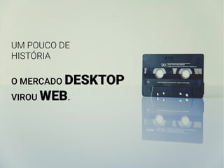 UM POUCO DE
HISTÓRIA
O MERCADO DESKTOP
VIROU WEB.
 