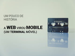 UM POUCO DE
HISTÓRIA
A WEB VIROU MOBILE
(UM TERMINAL MÓVEL)
 