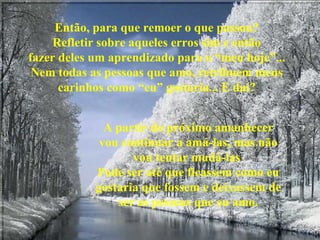 Então, para que remoer o que passou? Refletir sobre aqueles erros sim e então fazer deles um aprendizado para o “meu hoje”... Nem todas as pessoas que amo, retribuem meus carinhos como “eu” gostaria... E daí? A partir do próximo amanhecer vou continuar a amá-las, mas não vou tentar mudá-las  Pode ser até que ficassem como eu gostaria que fossem e deixassem de ser as pessoas que eu amo. 