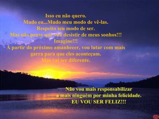 Isso eu não quero. Mudo eu...Mudo meu modo de vê-las. Respeito seu modo de ser. Mas não pense que vou desistir de meus sonhos!!! Imagine!!! A partir do próximo amanhecer, vou lutar com mais garra para que eles aconteçam. Mas vai ser diferente. Não vou mais responsabilizar a mais ninguém por minha felicidade. EU VOU SER FELIZ!!! 