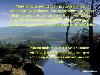 Meus amigos, nunca mais precisarão me dar um ombro para chorar. Vou aproveitar a presença deles para sorrir, cantar, para dividir felicidade. A partir do próximo amanhecer vou ser eu mesmo. Nunca mais vou tentar ser um modelo de perfeição. Nunca mais vou sorrir sem vontade ou falar palavras amorosas por que acho que sei o que os outros querem ouvir. 