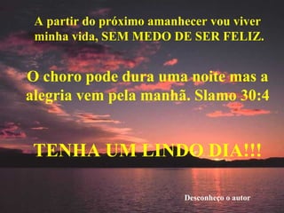 A partir do próximo amanhecer vou viver minha vida, SEM MEDO DE SER FELIZ. O choro pode dura uma noite mas a alegria vem pela manhã. Slamo 30:4 TENHA UM LINDO DIA!!! Desconheço o autor 