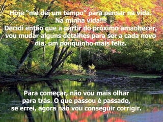 Hoje “me dei um tempo” para pensar na vida. Na minha vida!!! Decidi então que a partir do próximo amanhecer, vou mudar alguns detalhes para ser a cada novo dia, um pouquinho mais feliz. Para começar, não vou mais olhar para trás. O que passou é passado, se errei, agora não vou conseguir corrigir. 