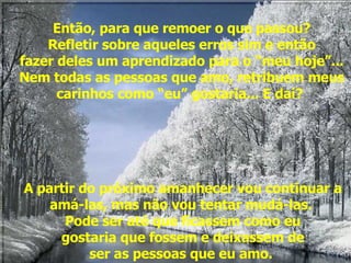 Então, para que remoer o que passou? Refletir sobre aqueles erros sim e então fazer deles um aprendizado para o “meu hoje”... Nem todas as pessoas que amo, retribuem meus carinhos como “eu” gostaria... E daí?        A partir do próximo amanhecer vou continuar a amá-las, mas não vou tentar mudá-las.  Pode ser até que ficassem como eu gostaria que fossem e deixassem de ser as pessoas que eu amo.  