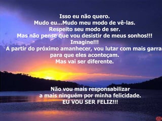 Isso eu não quero. Mudo eu...Mudo meu modo de vê-las. Respeito seu modo de ser. Mas não pense que vou desistir de meus sonhos!!! Imagine!!! A partir do próximo amanhecer, vou lutar com mais garra  para que eles aconteçam. Mas vai ser diferente. Não vou mais responsabilizar a mais ninguém por minha felicidade. EU VOU SER FELIZ!!! 