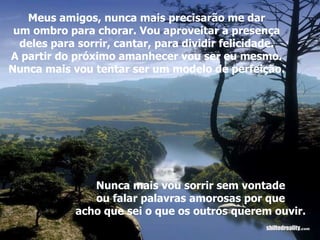 Meus amigos, nunca mais precisarão me dar um ombro para chorar. Vou aproveitar a presença deles para sorrir, cantar, para dividir felicidade. A partir do próximo amanhecer vou ser eu mesmo. Nunca mais vou tentar ser um modelo de perfeição. Nunca mais vou sorrir sem vontade ou falar palavras amorosas por que acho que sei o que os outros querem ouvir. 