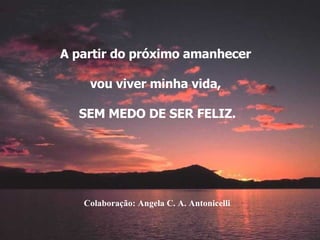 A partir do próximo amanhecer  vou viver minha vida,  SEM MEDO DE SER FELIZ. Colaboração: Angela C. A. Antonicelli 