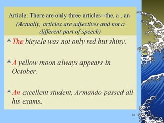 10
Article: There are only three articles--the, a , an
(Actually, articles are adjectives and not a
different part of speech)
The bicycle was not only red but shiny.
A yellow moon always appears in
October.
An excellent student, Armando passed all
his exams.
 