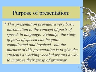 2
Purpose of presentation:
This presentation provides a very basic
introduction to the concept of parts of
speech in language. Actually, the study
of parts of speech can be quite
complicated and involved, but the
purpose of this presentation is to give the
students a working vocabulary and a way
to improve their grasp of grammar.
 