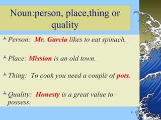 4
Noun:person, place,thing or
quality
Person: Mr. Garcia likes to eat spinach.
Place: Mission is an old town.
Thing: To cook you need a couple of pots.
Quality: Honesty is a great value to
possess.
 