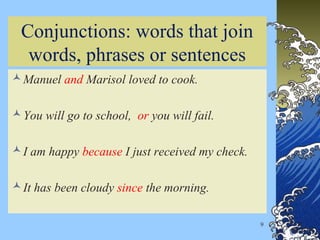9
Conjunctions: words that join
words, phrases or sentences
Manuel and Marisol loved to cook.
You will go to school, or you will fail.
I am happy because I just received my check.
It has been cloudy since the morning.
 