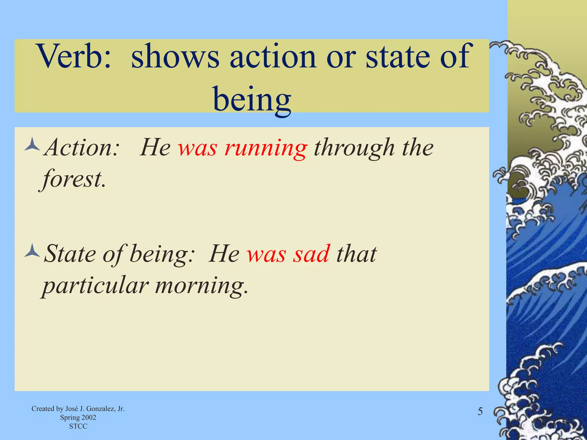 Created by José J. Gonzalez, Jr.
Spring 2002
STCC
5
Verb: shows action or state of
being
Action: He was running through the
forest.
State of being: He was sad that
particular morning.
 